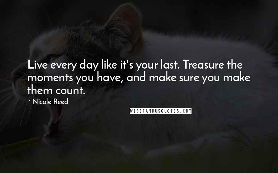 Nicole Reed Quotes: Live every day like it's your last. Treasure the moments you have, and make sure you make them count.
