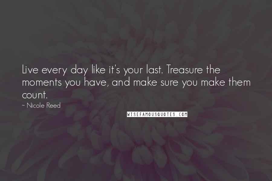 Nicole Reed Quotes: Live every day like it's your last. Treasure the moments you have, and make sure you make them count.