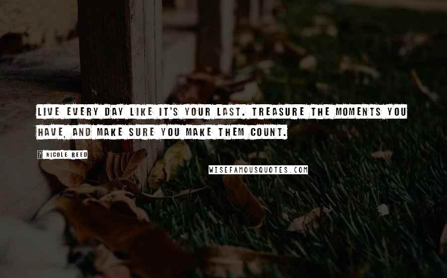 Nicole Reed Quotes: Live every day like it's your last. Treasure the moments you have, and make sure you make them count.