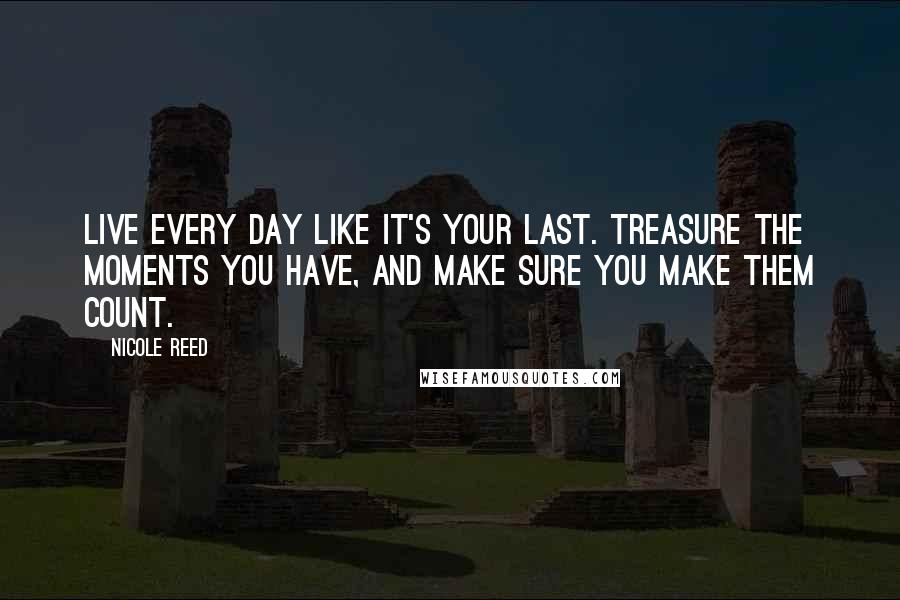 Nicole Reed Quotes: Live every day like it's your last. Treasure the moments you have, and make sure you make them count.