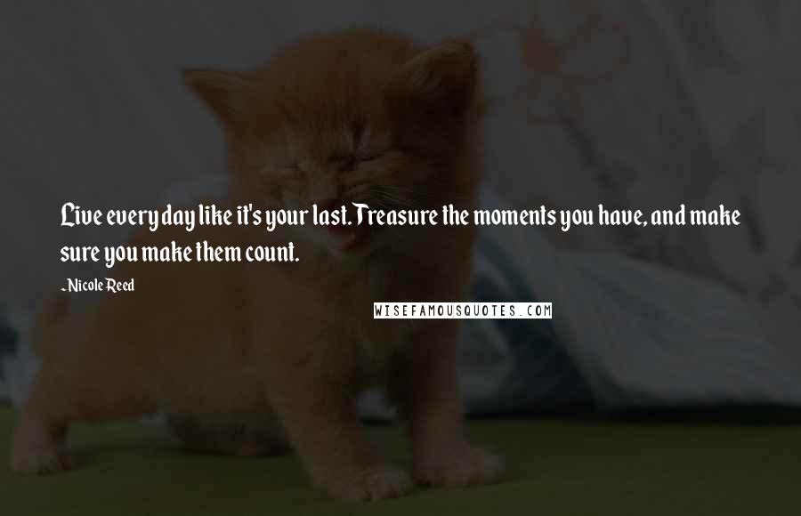 Nicole Reed Quotes: Live every day like it's your last. Treasure the moments you have, and make sure you make them count.