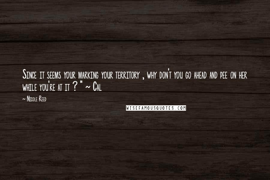 Nicole Reed Quotes: Since it seems your marking your territory , why don't you go ahead and pee on her while you're at it ? " ~ Cal