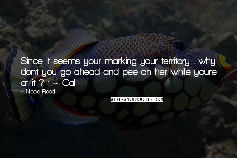Nicole Reed Quotes: Since it seems your marking your territory , why don't you go ahead and pee on her while you're at it ? " ~ Cal