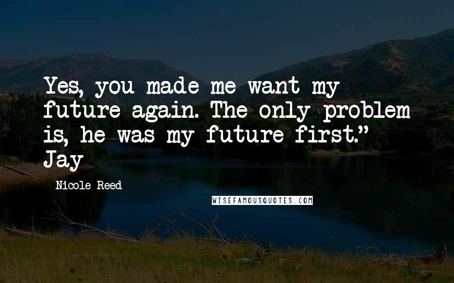 Nicole Reed Quotes: Yes, you made me want my future again. The only problem is, he was my future first." ~ Jay