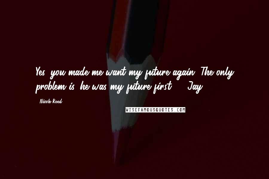 Nicole Reed Quotes: Yes, you made me want my future again. The only problem is, he was my future first." ~ Jay