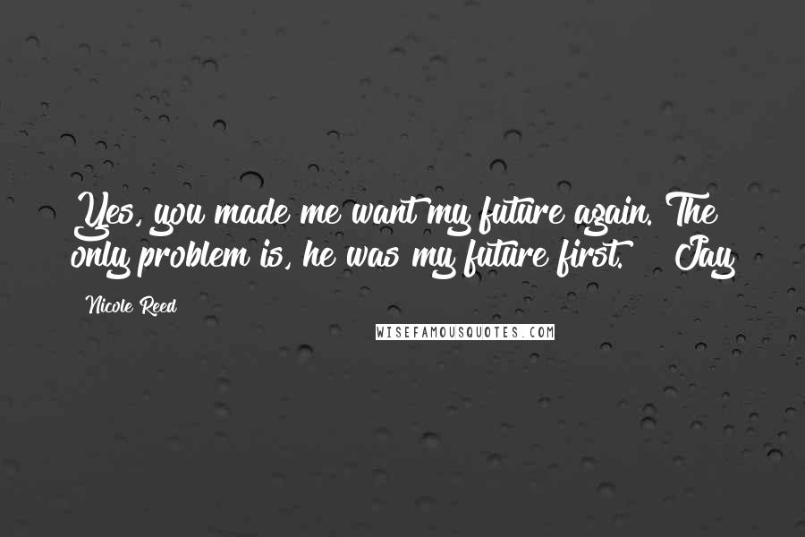 Nicole Reed Quotes: Yes, you made me want my future again. The only problem is, he was my future first." ~ Jay