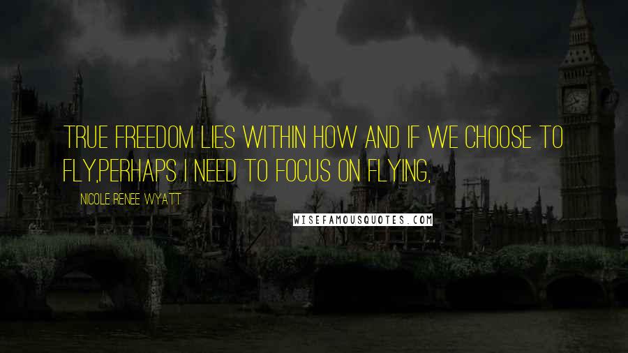 Nicole Renee Wyatt Quotes: True freedom lies within how and if we choose to fly,Perhaps I need to focus on flying,