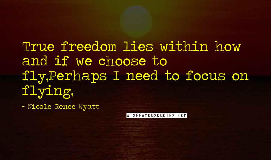 Nicole Renee Wyatt Quotes: True freedom lies within how and if we choose to fly,Perhaps I need to focus on flying,