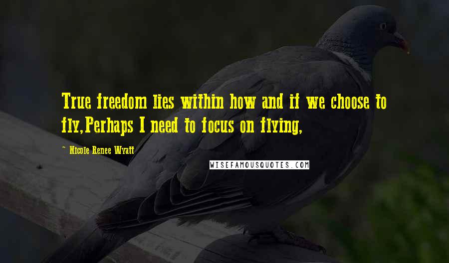 Nicole Renee Wyatt Quotes: True freedom lies within how and if we choose to fly,Perhaps I need to focus on flying,