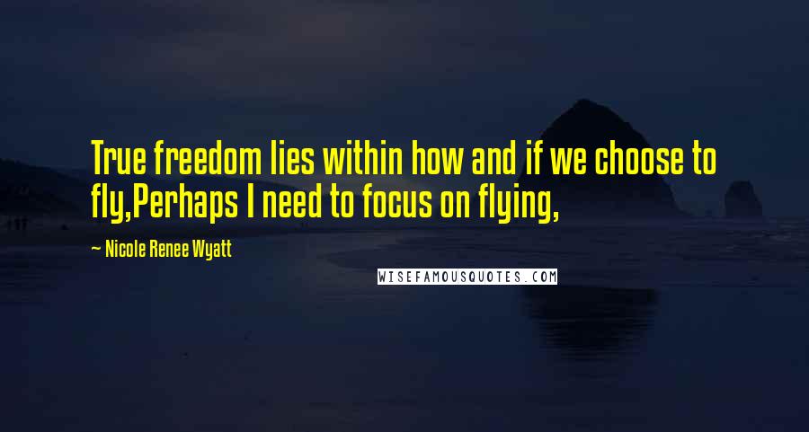 Nicole Renee Wyatt Quotes: True freedom lies within how and if we choose to fly,Perhaps I need to focus on flying,