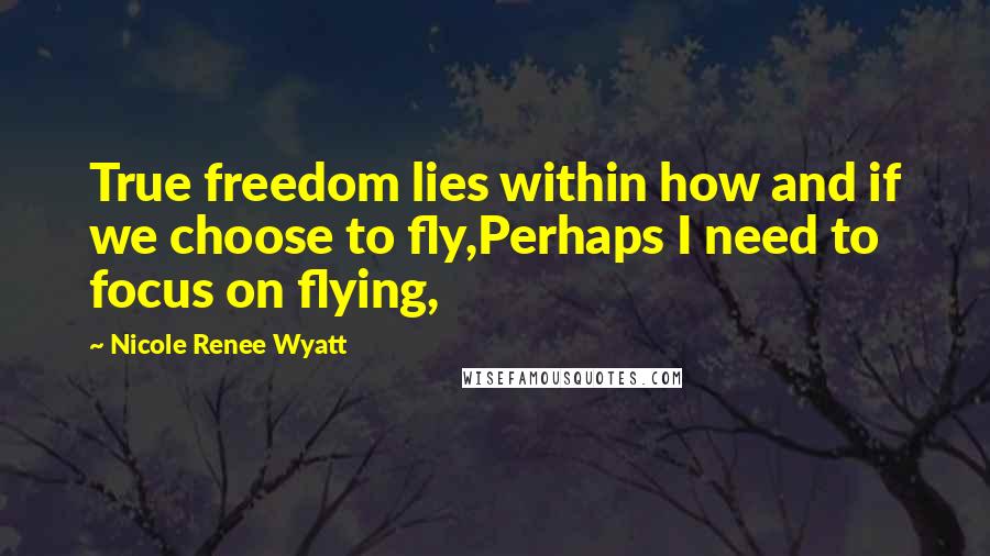 Nicole Renee Wyatt Quotes: True freedom lies within how and if we choose to fly,Perhaps I need to focus on flying,