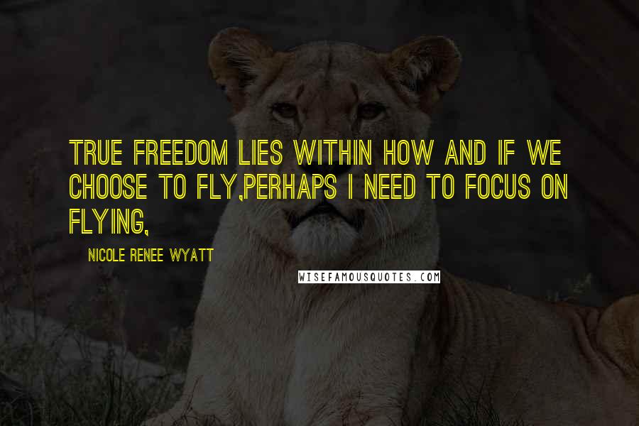 Nicole Renee Wyatt Quotes: True freedom lies within how and if we choose to fly,Perhaps I need to focus on flying,