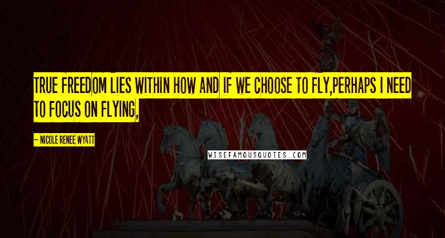 Nicole Renee Wyatt Quotes: True freedom lies within how and if we choose to fly,Perhaps I need to focus on flying,