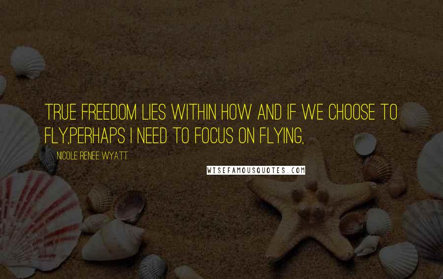 Nicole Renee Wyatt Quotes: True freedom lies within how and if we choose to fly,Perhaps I need to focus on flying,
