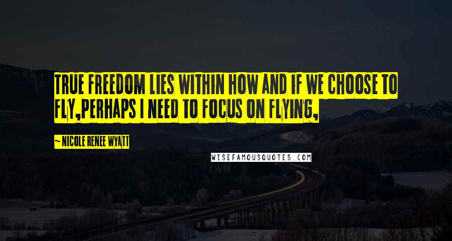 Nicole Renee Wyatt Quotes: True freedom lies within how and if we choose to fly,Perhaps I need to focus on flying,