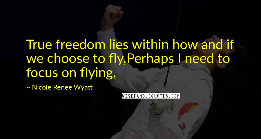 Nicole Renee Wyatt Quotes: True freedom lies within how and if we choose to fly,Perhaps I need to focus on flying,
