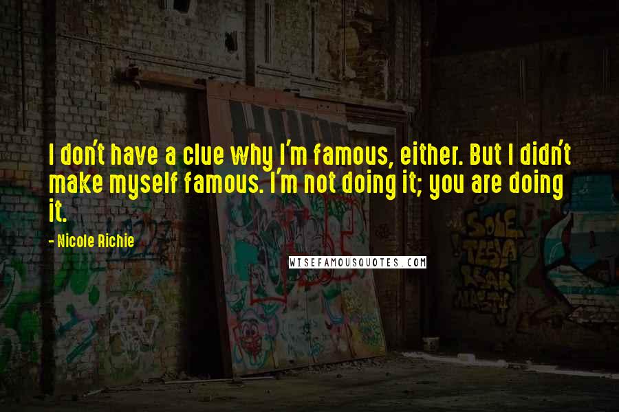 Nicole Richie Quotes: I don't have a clue why I'm famous, either. But I didn't make myself famous. I'm not doing it; you are doing it.