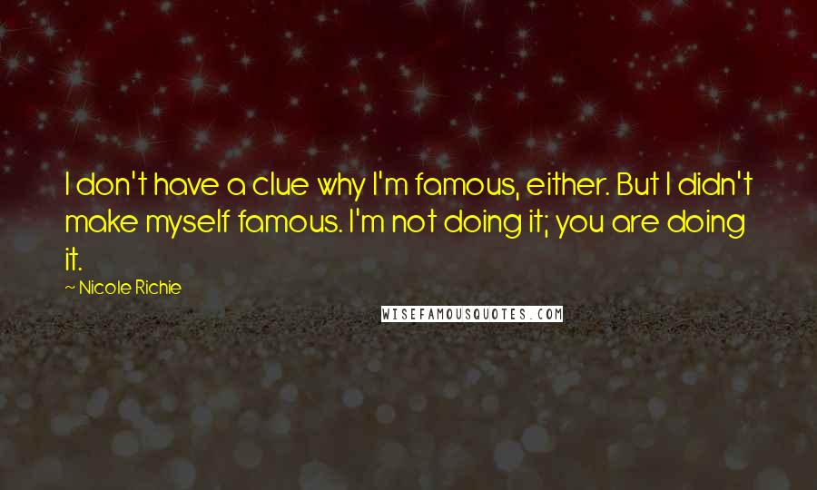 Nicole Richie Quotes: I don't have a clue why I'm famous, either. But I didn't make myself famous. I'm not doing it; you are doing it.