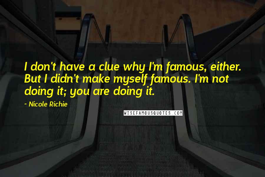 Nicole Richie Quotes: I don't have a clue why I'm famous, either. But I didn't make myself famous. I'm not doing it; you are doing it.