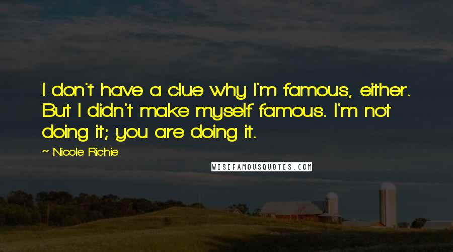 Nicole Richie Quotes: I don't have a clue why I'm famous, either. But I didn't make myself famous. I'm not doing it; you are doing it.