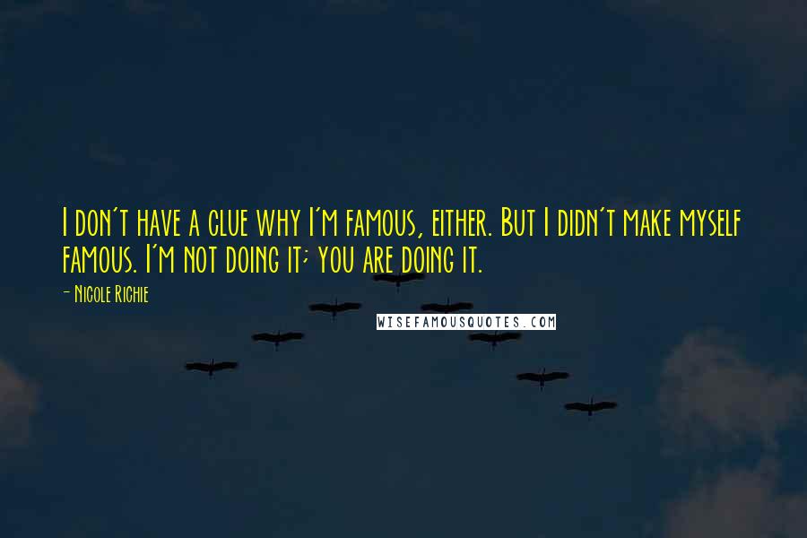 Nicole Richie Quotes: I don't have a clue why I'm famous, either. But I didn't make myself famous. I'm not doing it; you are doing it.