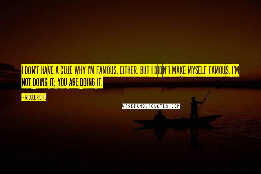 Nicole Richie Quotes: I don't have a clue why I'm famous, either. But I didn't make myself famous. I'm not doing it; you are doing it.