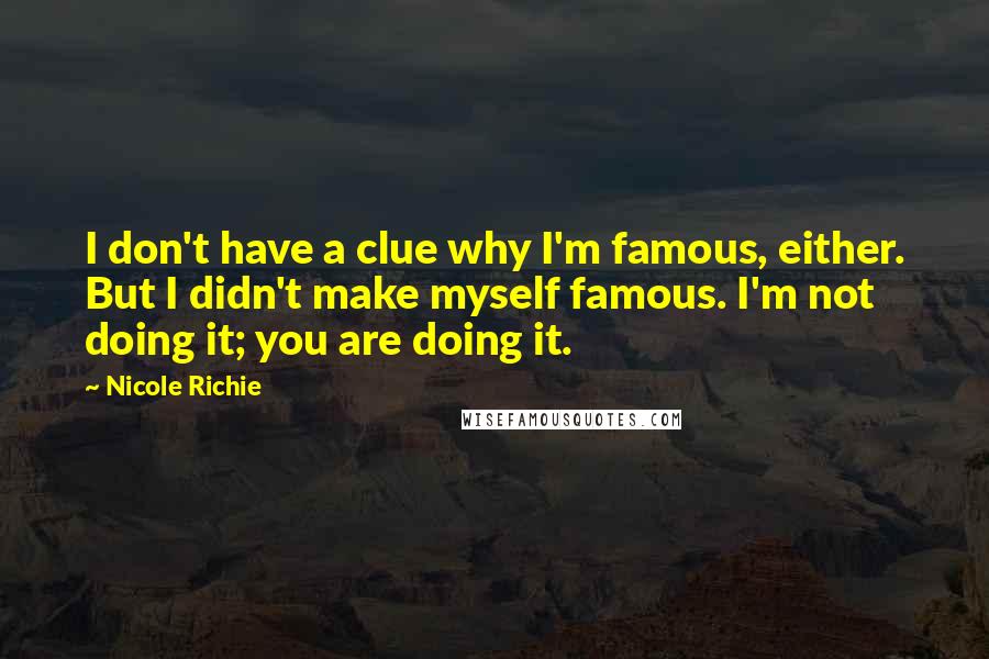 Nicole Richie Quotes: I don't have a clue why I'm famous, either. But I didn't make myself famous. I'm not doing it; you are doing it.