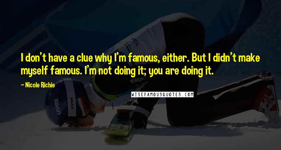 Nicole Richie Quotes: I don't have a clue why I'm famous, either. But I didn't make myself famous. I'm not doing it; you are doing it.