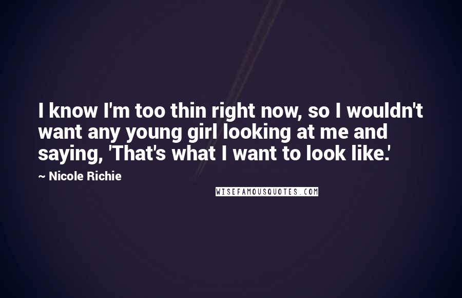 Nicole Richie Quotes: I know I'm too thin right now, so I wouldn't want any young girl looking at me and saying, 'That's what I want to look like.'