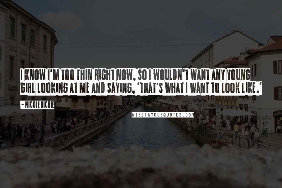 Nicole Richie Quotes: I know I'm too thin right now, so I wouldn't want any young girl looking at me and saying, 'That's what I want to look like.'