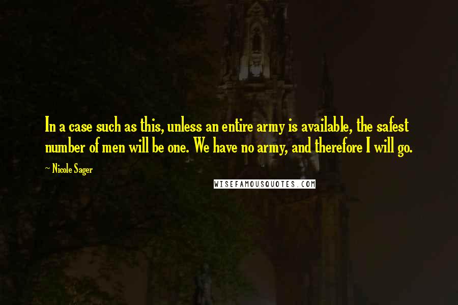Nicole Sager Quotes: In a case such as this, unless an entire army is available, the safest number of men will be one. We have no army, and therefore I will go.
