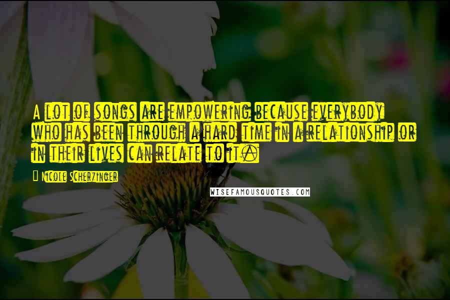 Nicole Scherzinger Quotes: A lot of songs are empowering because everybody who has been through a hard time in a relationship or in their lives can relate to it.