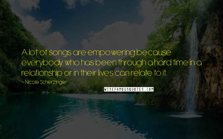 Nicole Scherzinger Quotes: A lot of songs are empowering because everybody who has been through a hard time in a relationship or in their lives can relate to it.