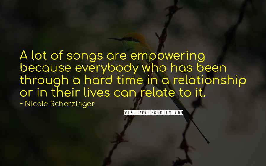 Nicole Scherzinger Quotes: A lot of songs are empowering because everybody who has been through a hard time in a relationship or in their lives can relate to it.