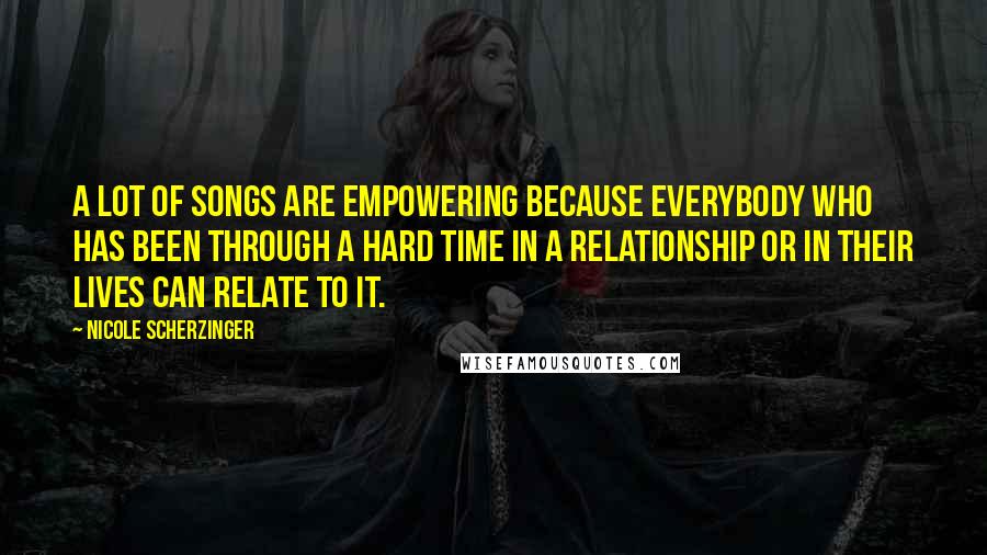 Nicole Scherzinger Quotes: A lot of songs are empowering because everybody who has been through a hard time in a relationship or in their lives can relate to it.