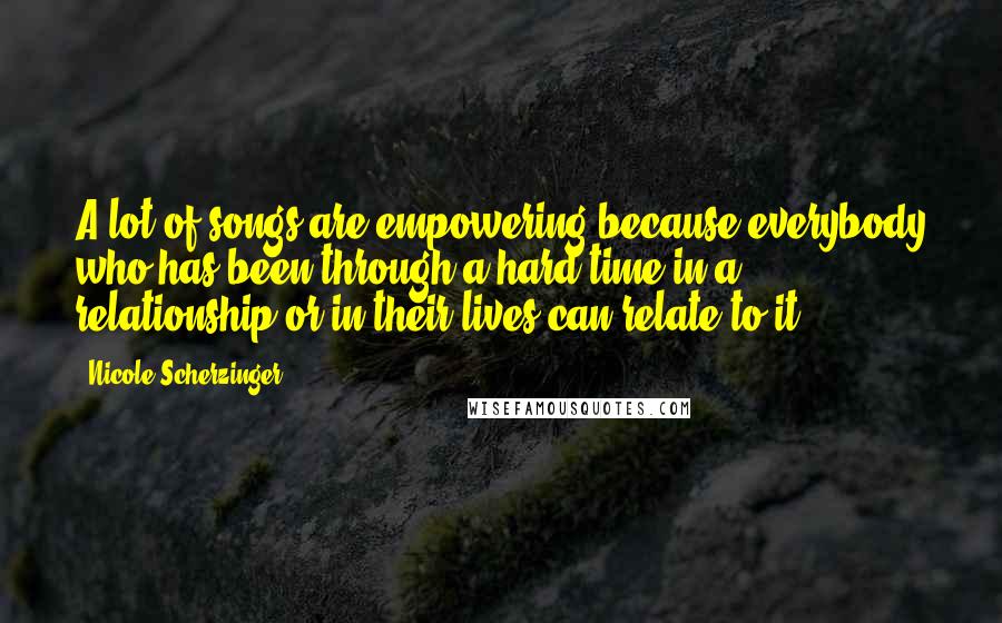 Nicole Scherzinger Quotes: A lot of songs are empowering because everybody who has been through a hard time in a relationship or in their lives can relate to it.