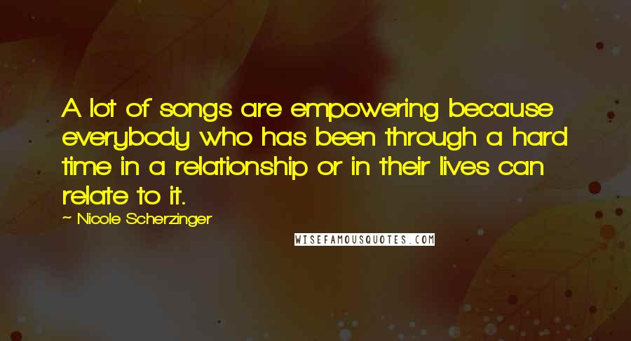 Nicole Scherzinger Quotes: A lot of songs are empowering because everybody who has been through a hard time in a relationship or in their lives can relate to it.