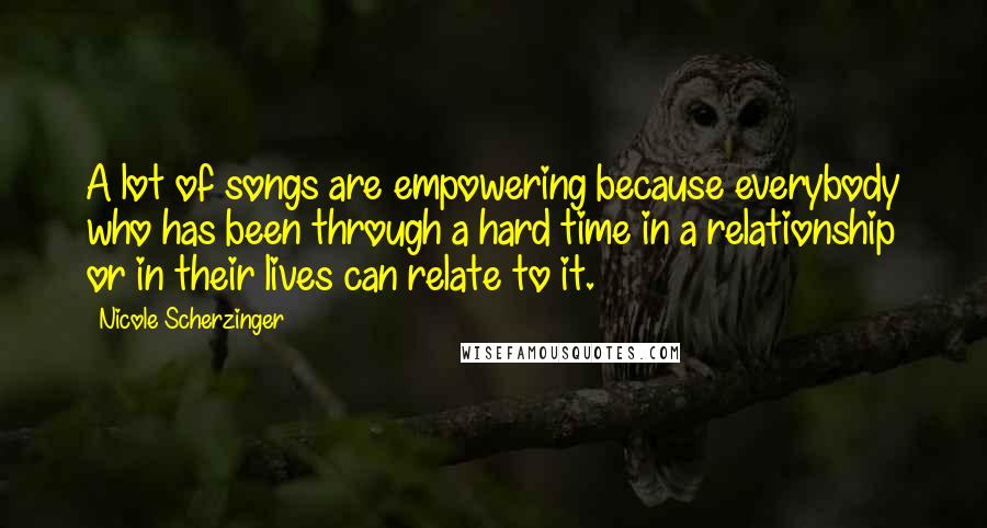 Nicole Scherzinger Quotes: A lot of songs are empowering because everybody who has been through a hard time in a relationship or in their lives can relate to it.