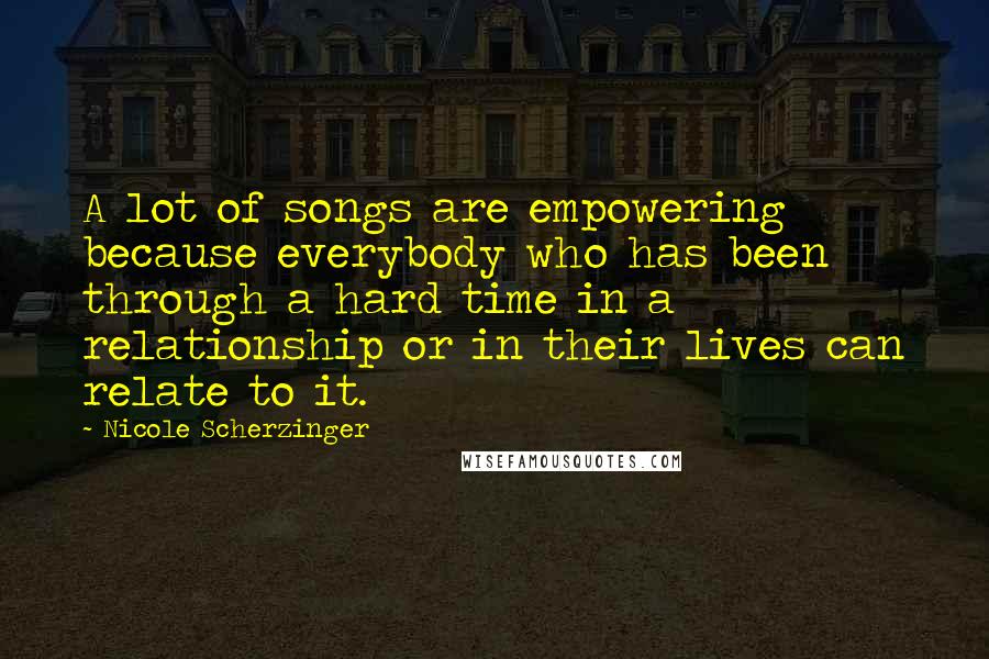 Nicole Scherzinger Quotes: A lot of songs are empowering because everybody who has been through a hard time in a relationship or in their lives can relate to it.