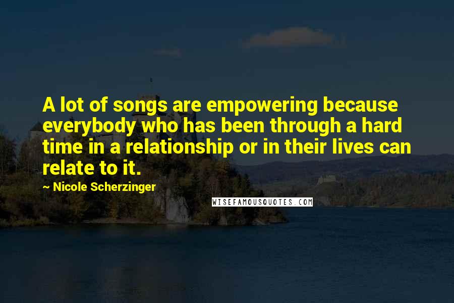 Nicole Scherzinger Quotes: A lot of songs are empowering because everybody who has been through a hard time in a relationship or in their lives can relate to it.