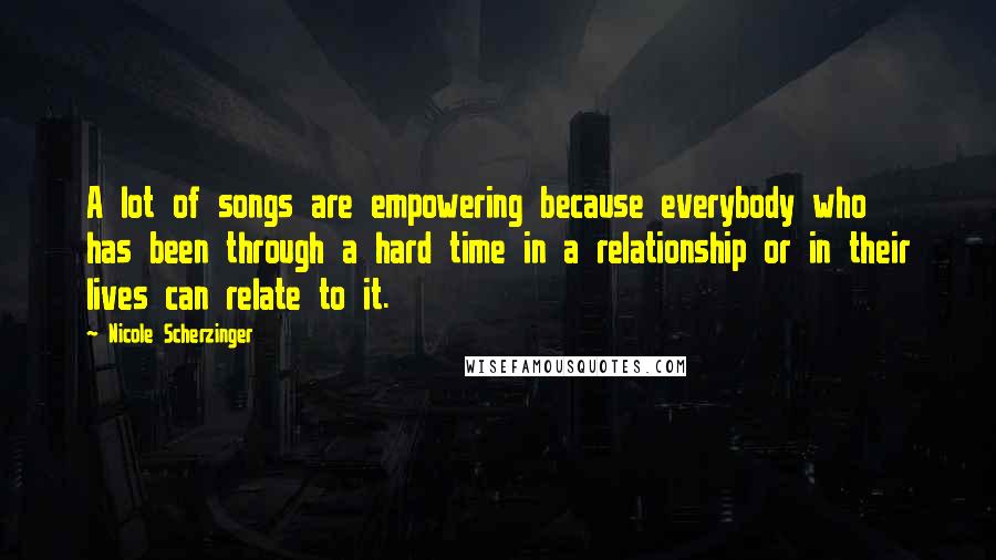 Nicole Scherzinger Quotes: A lot of songs are empowering because everybody who has been through a hard time in a relationship or in their lives can relate to it.