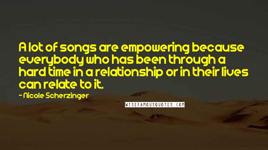 Nicole Scherzinger Quotes: A lot of songs are empowering because everybody who has been through a hard time in a relationship or in their lives can relate to it.