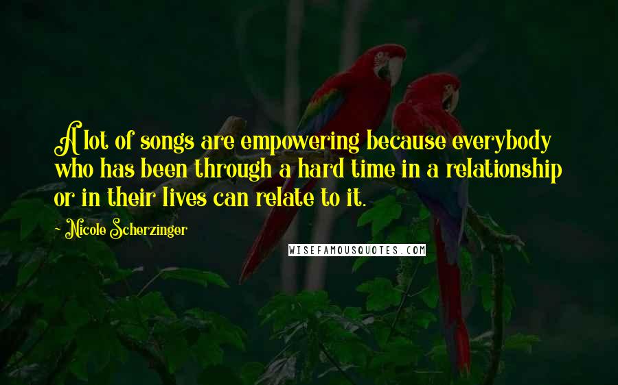 Nicole Scherzinger Quotes: A lot of songs are empowering because everybody who has been through a hard time in a relationship or in their lives can relate to it.