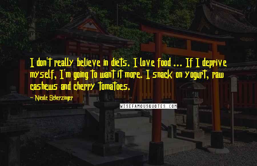 Nicole Scherzinger Quotes: I don't really believe in diets. I love food ... If I deprive myself, I'm going to want it more. I snack on yogurt, raw cashews and cherry tomatoes.