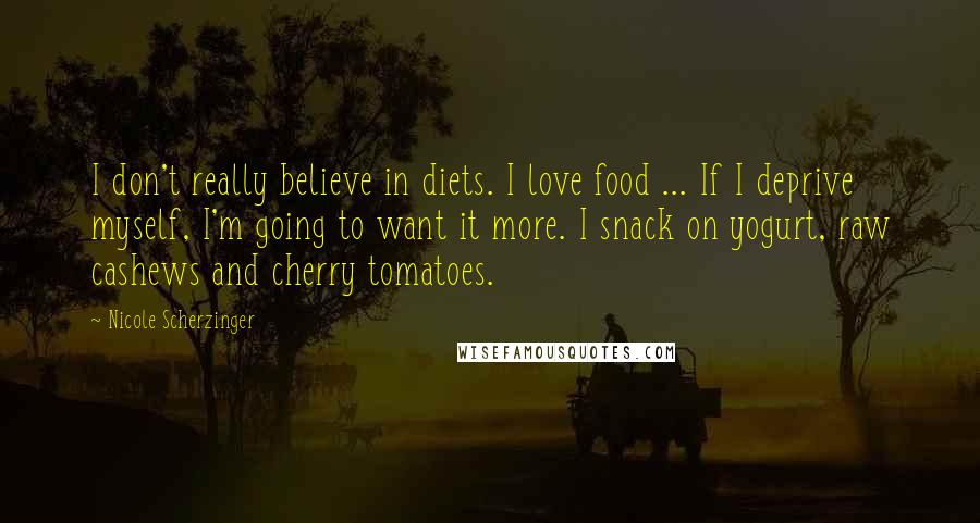 Nicole Scherzinger Quotes: I don't really believe in diets. I love food ... If I deprive myself, I'm going to want it more. I snack on yogurt, raw cashews and cherry tomatoes.