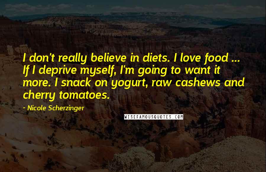 Nicole Scherzinger Quotes: I don't really believe in diets. I love food ... If I deprive myself, I'm going to want it more. I snack on yogurt, raw cashews and cherry tomatoes.