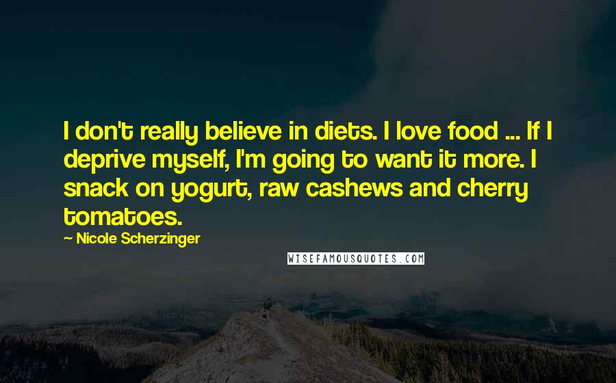 Nicole Scherzinger Quotes: I don't really believe in diets. I love food ... If I deprive myself, I'm going to want it more. I snack on yogurt, raw cashews and cherry tomatoes.