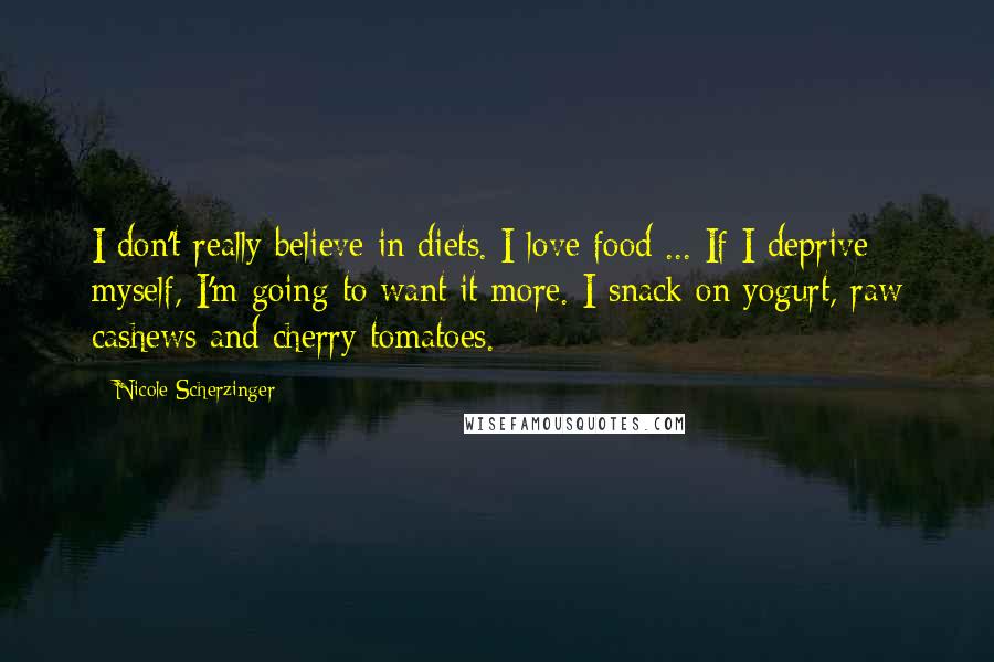 Nicole Scherzinger Quotes: I don't really believe in diets. I love food ... If I deprive myself, I'm going to want it more. I snack on yogurt, raw cashews and cherry tomatoes.