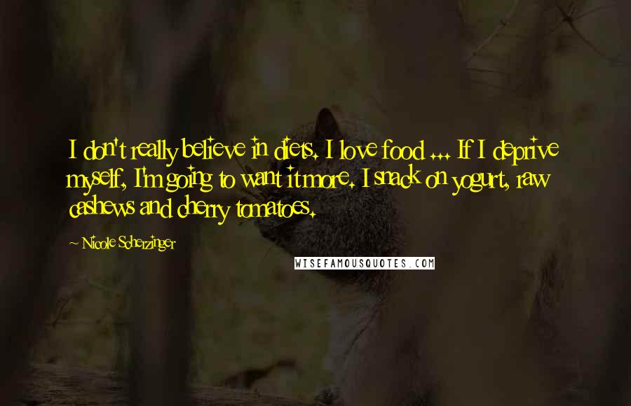 Nicole Scherzinger Quotes: I don't really believe in diets. I love food ... If I deprive myself, I'm going to want it more. I snack on yogurt, raw cashews and cherry tomatoes.