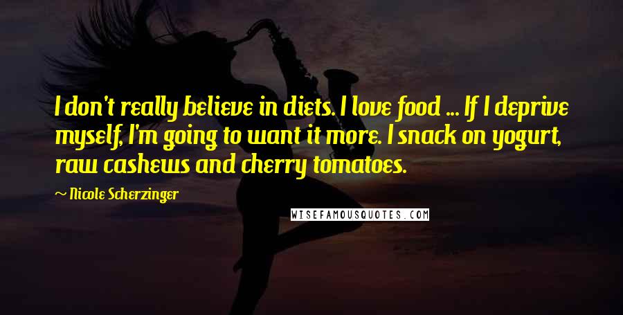 Nicole Scherzinger Quotes: I don't really believe in diets. I love food ... If I deprive myself, I'm going to want it more. I snack on yogurt, raw cashews and cherry tomatoes.